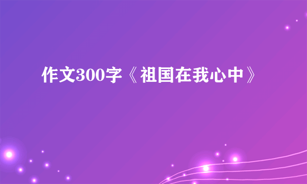 作文300字《祖国在我心中》