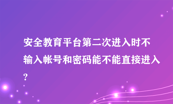 安全教育平台第二次进入时不输入帐号和密码能不能直接进入?