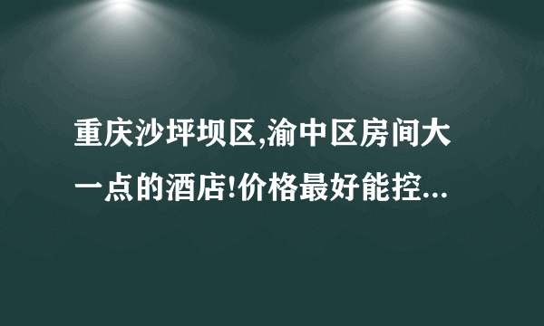 重庆沙坪坝区,渝中区房间大一点的酒店!价格最好能控制在200元以下!谢谢了