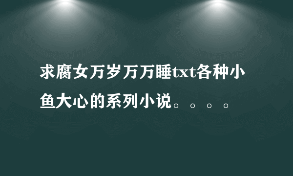 求腐女万岁万万睡txt各种小鱼大心的系列小说。。。。