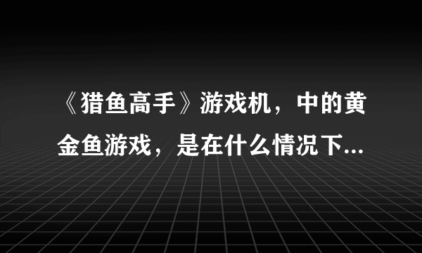 《猎鱼高手》游戏机，中的黄金鱼游戏，是在什么情况下才会出呢？捞黄金鱼又有什么特别的技巧吗？？