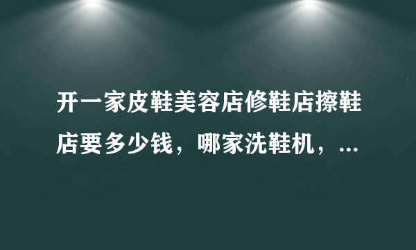 开一家皮鞋美容店修鞋店擦鞋店要多少钱，哪家洗鞋机，修鞋机，皮鞋美容机经济实惠，技术培训好本人钱不多