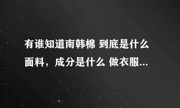 有谁知道南韩棉 到底是什么面料，成分是什么 做衣服的话 有什么好处 ?