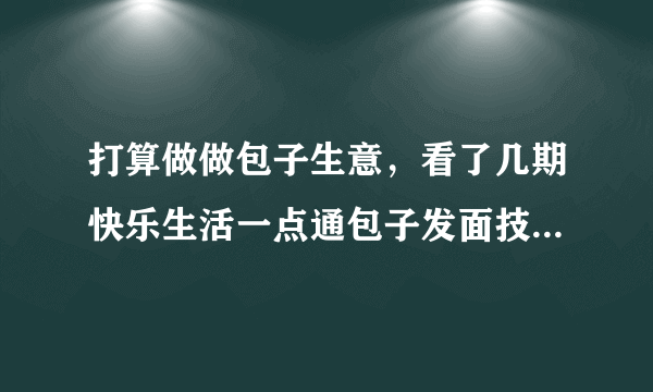 打算做做包子生意，看了几期快乐生活一点通包子发面技术，几个不明白的请教下各位，谢谢了！