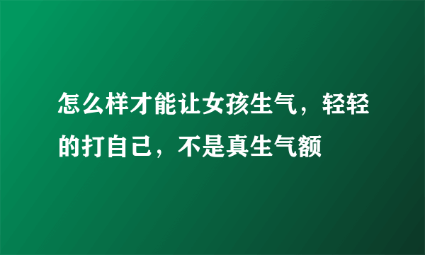 怎么样才能让女孩生气，轻轻的打自己，不是真生气额