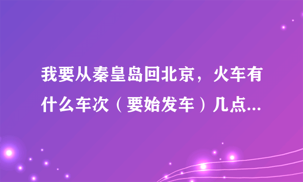 我要从秦皇岛回北京，火车有什么车次（要始发车）几点？还有4496从秦皇岛出发是到北京南站还是到北京站？