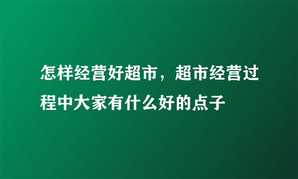 怎样经营好超市，超市经营过程中大家有什么好的点子