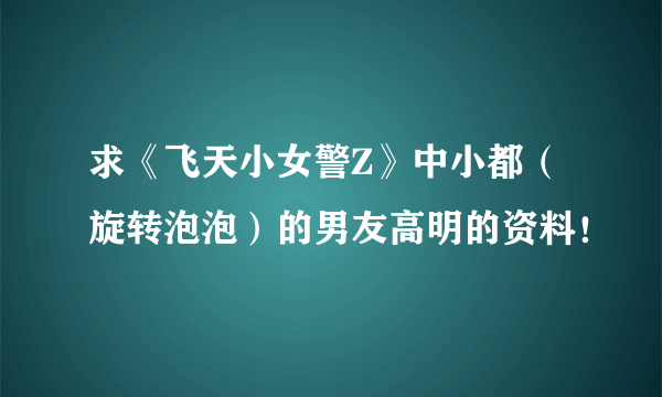 求《飞天小女警Z》中小都（旋转泡泡）的男友高明的资料！