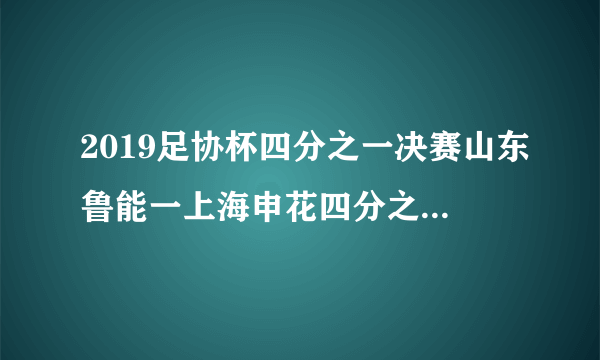 2019足协杯四分之一决赛山东鲁能一上海申花四分之一决赛何日开赛