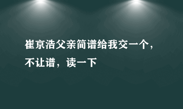 崔京浩父亲简谱给我交一个，不让谱，读一下