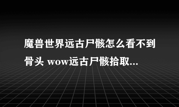 魔兽世界远古尸骸怎么看不到骨头 wow远古尸骸拾取不了如何解决