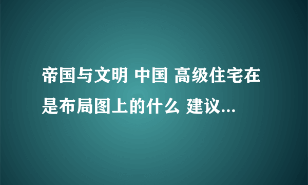 帝国与文明 中国 高级住宅在是布局图上的什么 建议吧布局图讲解一下