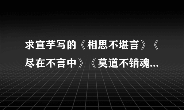 求宣芋写的《相思不堪言》《尽在不言中》《莫道不销魂 》三部完整TXT