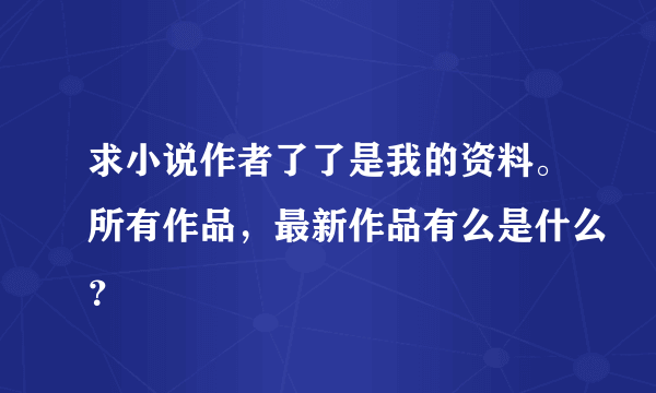 求小说作者了了是我的资料。所有作品，最新作品有么是什么？