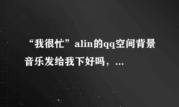 “我很忙”alin的qq空间背景音乐发给我下好吗，可以直接复制的