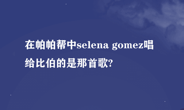 在帕帕帮中selena gomez唱给比伯的是那首歌?