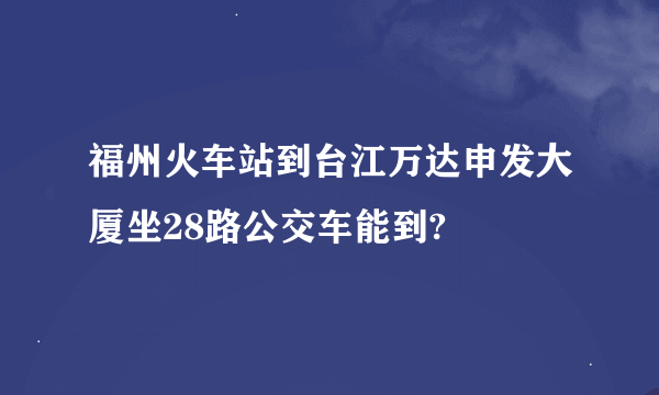 福州火车站到台江万达申发大厦坐28路公交车能到?