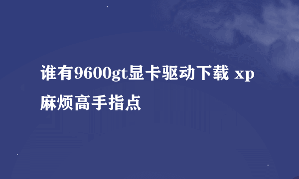 谁有9600gt显卡驱动下载 xp 麻烦高手指点