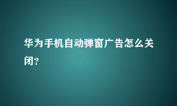 华为手机自动弹窗广告怎么关闭？