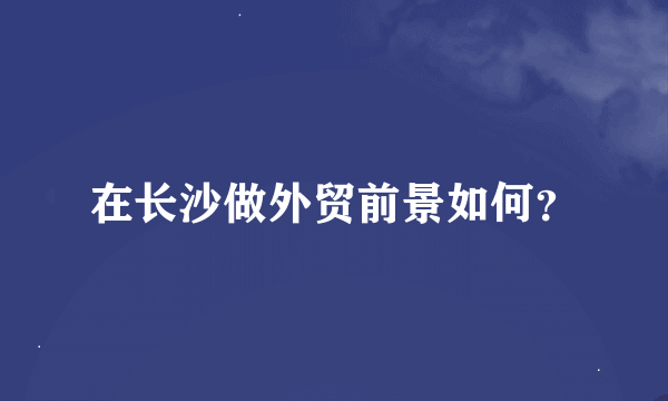 在长沙做外贸前景如何？