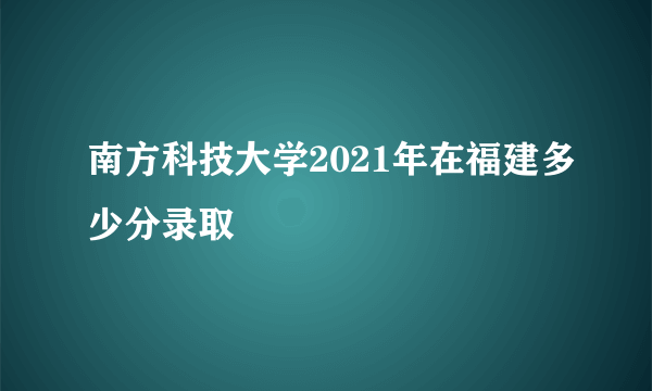 南方科技大学2021年在福建多少分录取