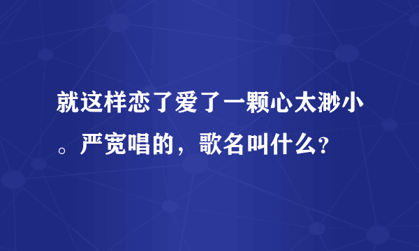 就这样恋了爱了一颗心太渺小。严宽唱的，歌名叫什么？