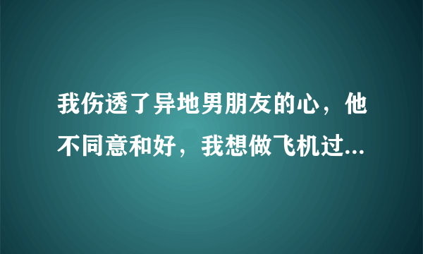 我伤透了异地男朋友的心，他不同意和好，我想做飞机过去找他。会和好吗？