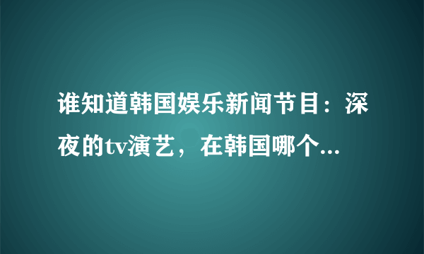 谁知道韩国娱乐新闻节目：深夜的tv演艺，在韩国哪个台，哪一天，几点？播出 谢谢了