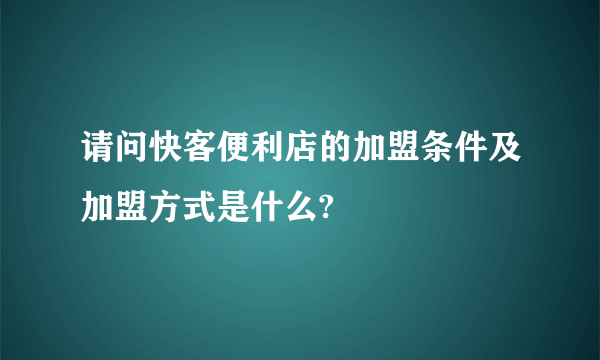 请问快客便利店的加盟条件及加盟方式是什么?