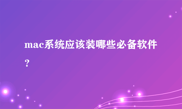 mac系统应该装哪些必备软件？