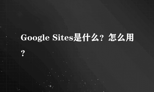 Google Sites是什么？怎么用？