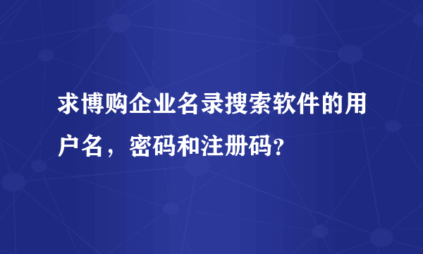 求博购企业名录搜索软件的用户名，密码和注册码？