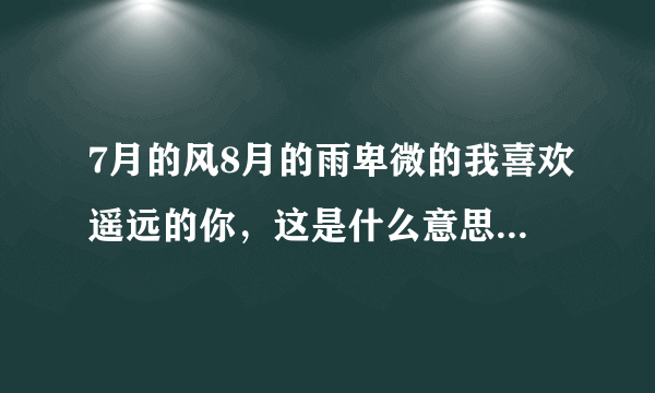 7月的风8月的雨卑微的我喜欢遥远的你，这是什么意思啊，我之前女朋友发的说说。