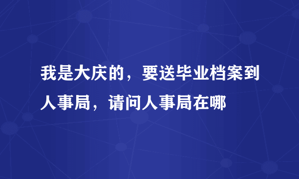 我是大庆的，要送毕业档案到人事局，请问人事局在哪