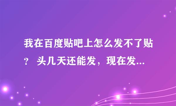 我在百度贴吧上怎么发不了贴？ 头几天还能发，现在发不了，也没有提示。