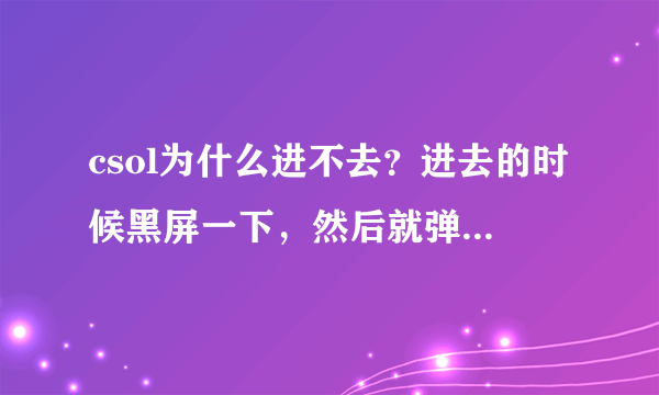 csol为什么进不去？进去的时候黑屏一下，然后就弹回桌面，游戏被关了。