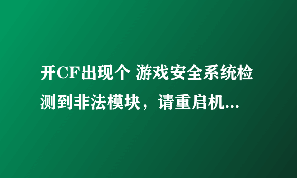 开CF出现个 游戏安全系统检测到非法模块，请重启机器后再登陆游戏 我开了很多次 都没用 cf重下 也是要重启