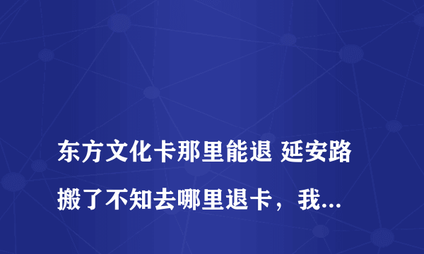 
东方文化卡那里能退 延安路搬了不知去哪里退卡，我有张卡磁坏了延安路送去至今不知到哪取

