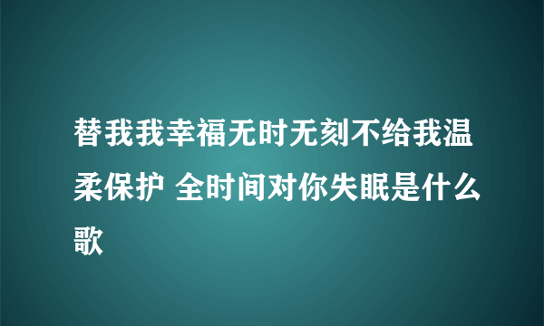 替我我幸福无时无刻不给我温柔保护 全时间对你失眠是什么歌