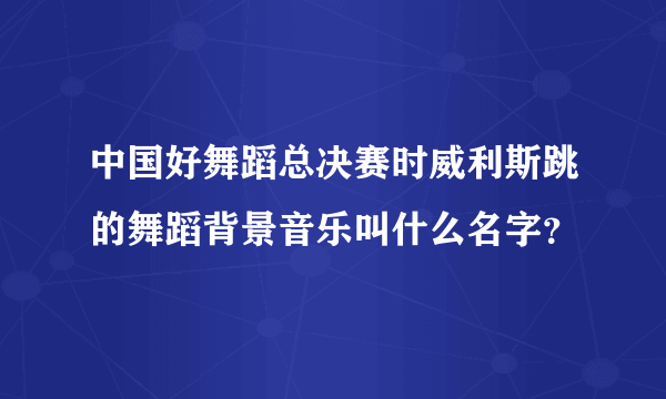 中国好舞蹈总决赛时威利斯跳的舞蹈背景音乐叫什么名字？