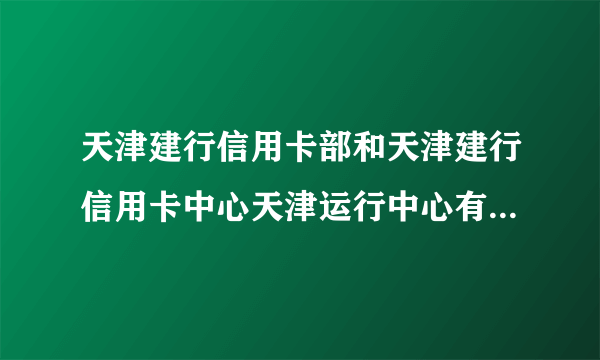 天津建行信用卡部和天津建行信用卡中心天津运行中心有区别吗，还有这次运行中心招的员工属于正式员工吗