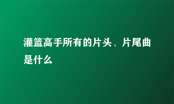 灌篮高手所有的片头、片尾曲是什么