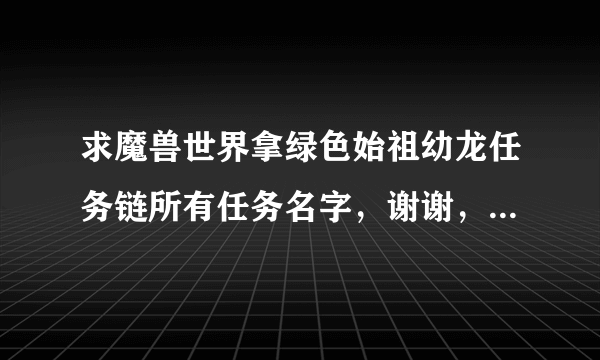 求魔兽世界拿绿色始祖幼龙任务链所有任务名字，谢谢，辛苦了，高分