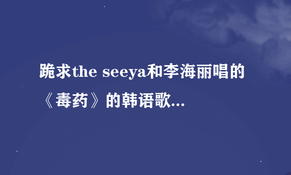 跪求the seeya和李海丽唱的《毒药》的韩语歌词，谢谢！