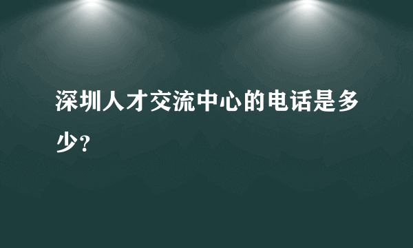 深圳人才交流中心的电话是多少？