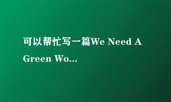 可以帮忙写一篇We Need A Green World的英语作文吗？80字左右，谢谢