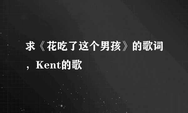 求《花吃了这个男孩》的歌词，Kent的歌