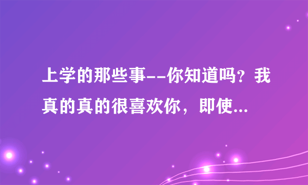 上学的那些事--你知道吗？我真的真的很喜欢你，即使你的拒绝我也仍在坚持我当初我所坚持的！