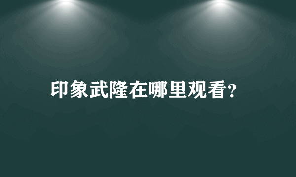 印象武隆在哪里观看？