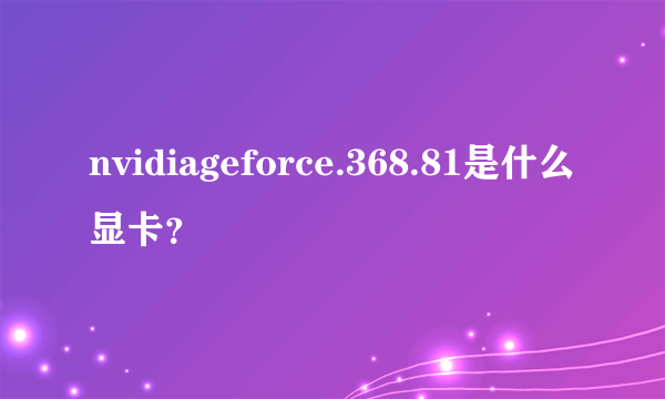 nvidiageforce.368.81是什么显卡？